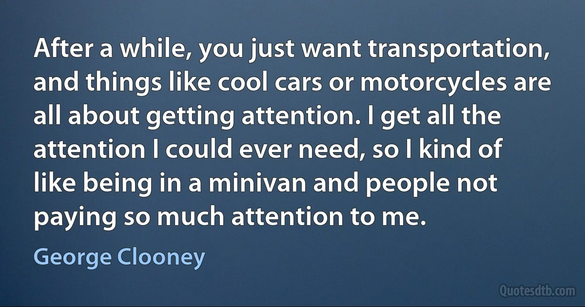 After a while, you just want transportation, and things like cool cars or motorcycles are all about getting attention. I get all the attention I could ever need, so I kind of like being in a minivan and people not paying so much attention to me. (George Clooney)