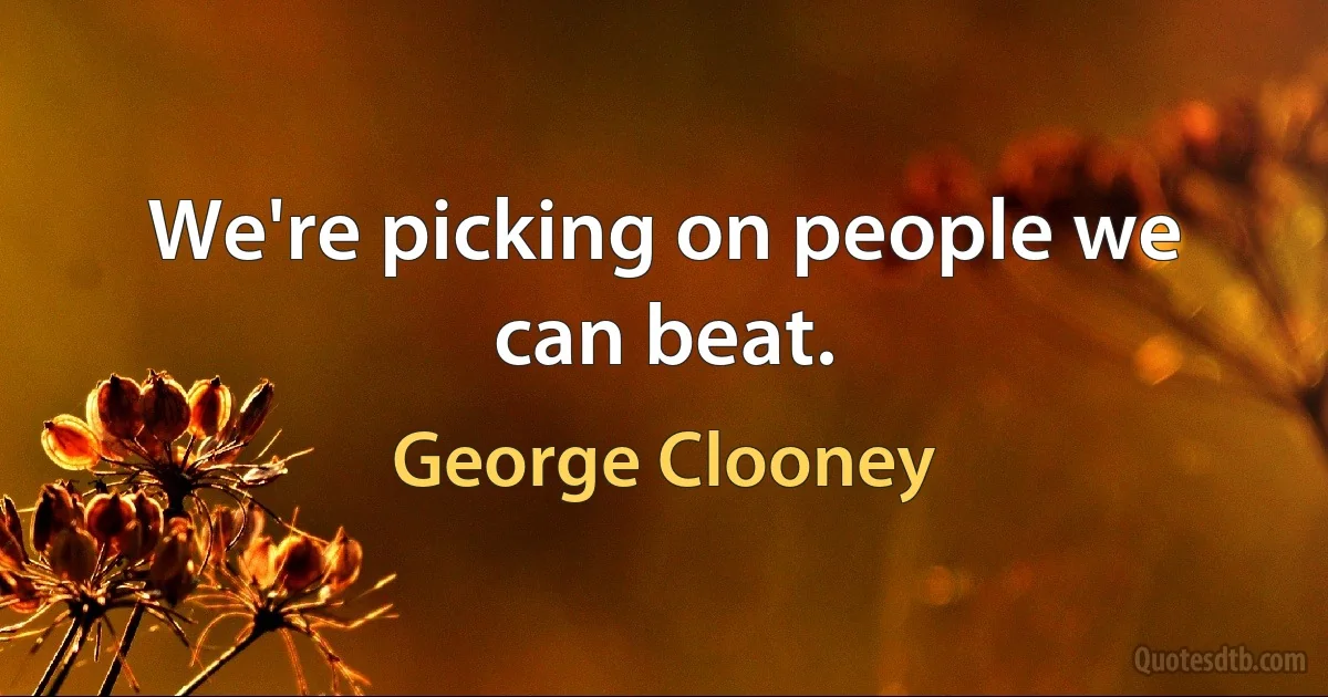 We're picking on people we can beat. (George Clooney)