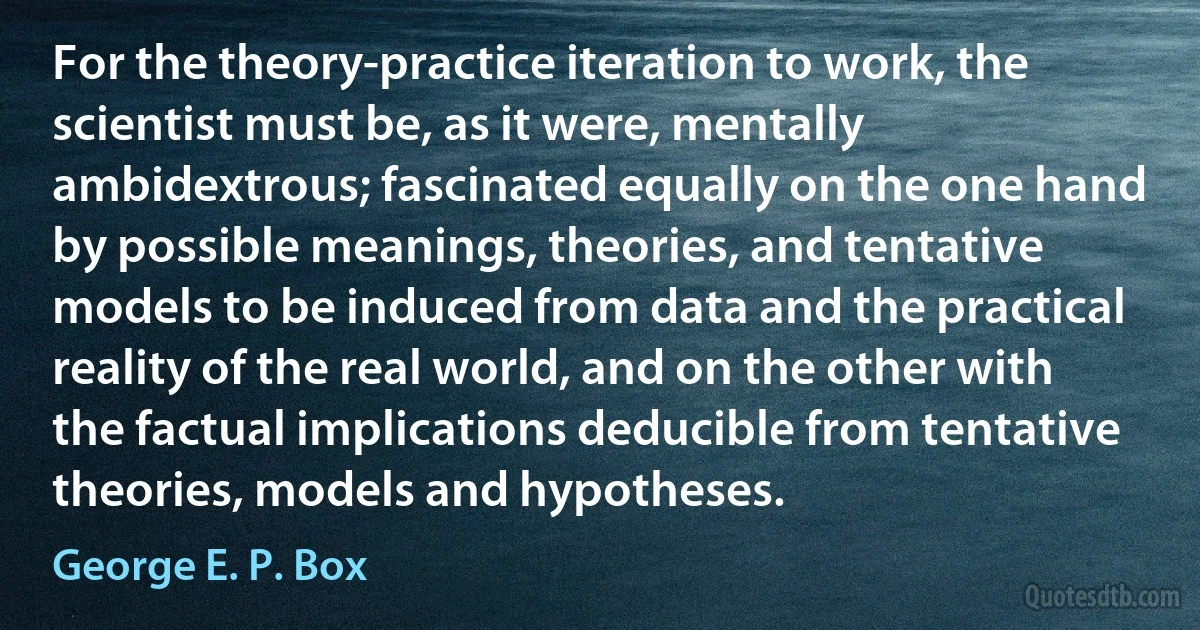 For the theory-practice iteration to work, the scientist must be, as it were, mentally ambidextrous; fascinated equally on the one hand by possible meanings, theories, and tentative models to be induced from data and the practical reality of the real world, and on the other with the factual implications deducible from tentative theories, models and hypotheses. (George E. P. Box)