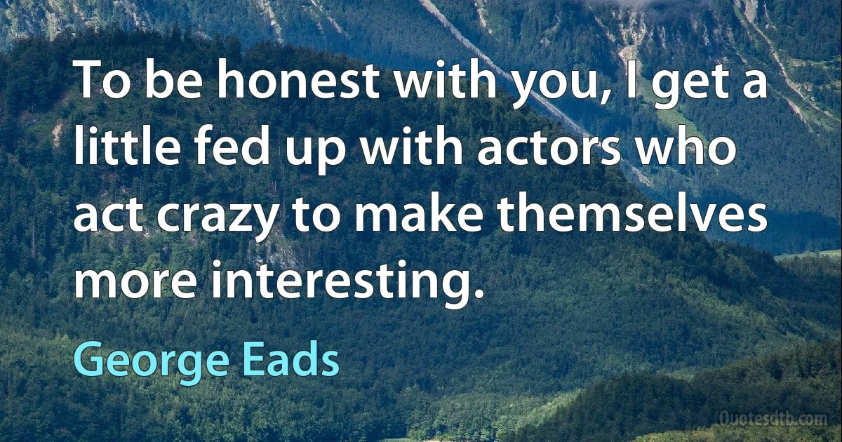 To be honest with you, I get a little fed up with actors who act crazy to make themselves more interesting. (George Eads)