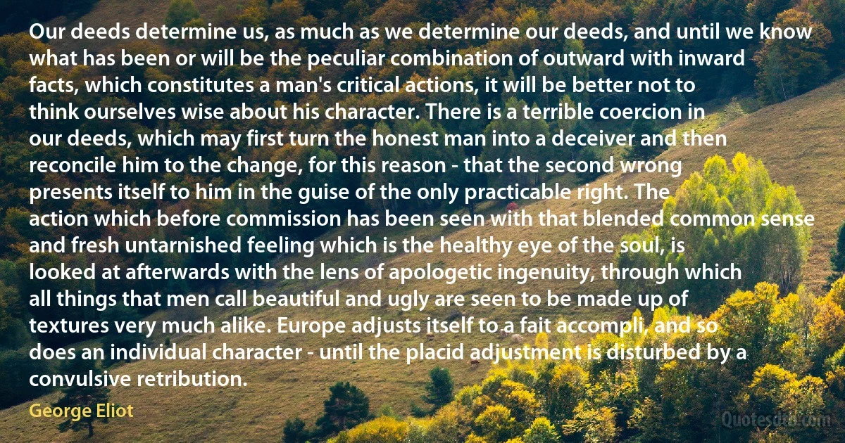 Our deeds determine us, as much as we determine our deeds, and until we know what has been or will be the peculiar combination of outward with inward facts, which constitutes a man's critical actions, it will be better not to think ourselves wise about his character. There is a terrible coercion in our deeds, which may first turn the honest man into a deceiver and then reconcile him to the change, for this reason - that the second wrong presents itself to him in the guise of the only practicable right. The action which before commission has been seen with that blended common sense and fresh untarnished feeling which is the healthy eye of the soul, is looked at afterwards with the lens of apologetic ingenuity, through which all things that men call beautiful and ugly are seen to be made up of textures very much alike. Europe adjusts itself to a fait accompli, and so does an individual character - until the placid adjustment is disturbed by a convulsive retribution. (George Eliot)