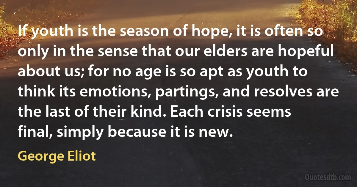 If youth is the season of hope, it is often so only in the sense that our elders are hopeful about us; for no age is so apt as youth to think its emotions, partings, and resolves are the last of their kind. Each crisis seems final, simply because it is new. (George Eliot)