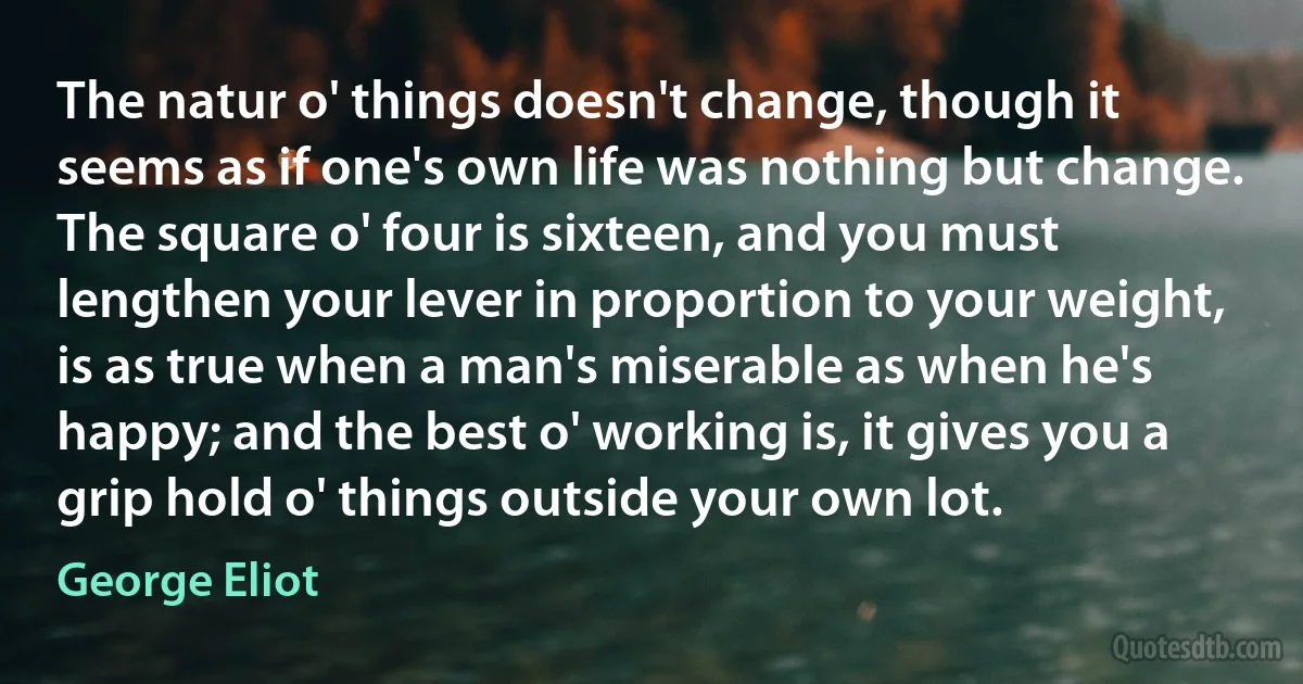 The natur o' things doesn't change, though it seems as if one's own life was nothing but change. The square o' four is sixteen, and you must lengthen your lever in proportion to your weight, is as true when a man's miserable as when he's happy; and the best o' working is, it gives you a grip hold o' things outside your own lot. (George Eliot)