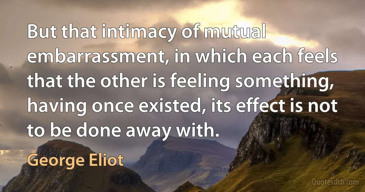 But that intimacy of mutual embarrassment, in which each feels that the other is feeling something, having once existed, its effect is not to be done away with. (George Eliot)