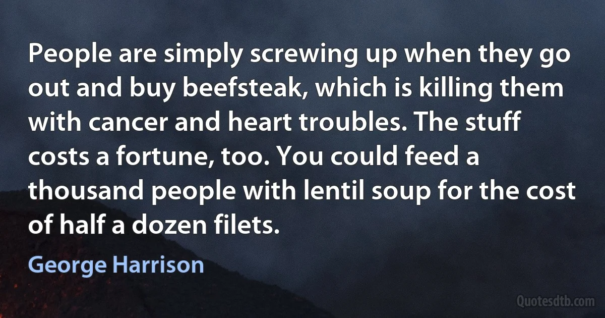 People are simply screwing up when they go out and buy beefsteak, which is killing them with cancer and heart troubles. The stuff costs a fortune, too. You could feed a thousand people with lentil soup for the cost of half a dozen filets. (George Harrison)