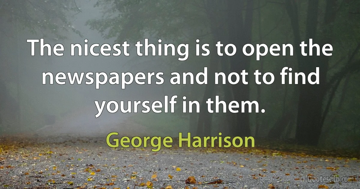 The nicest thing is to open the newspapers and not to find yourself in them. (George Harrison)