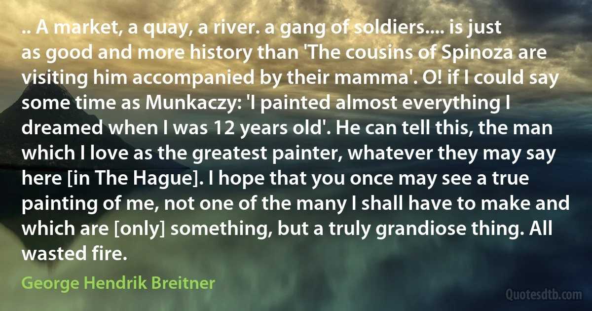 .. A market, a quay, a river. a gang of soldiers.... is just as good and more history than 'The cousins of Spinoza are visiting him accompanied by their mamma'. O! if I could say some time as Munkaczy: 'I painted almost everything I dreamed when I was 12 years old'. He can tell this, the man which I love as the greatest painter, whatever they may say here [in The Hague]. I hope that you once may see a true painting of me, not one of the many I shall have to make and which are [only] something, but a truly grandiose thing. All wasted fire. (George Hendrik Breitner)