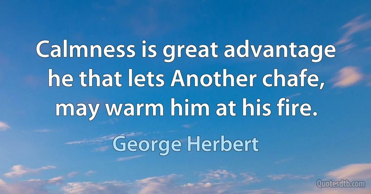 Calmness is great advantage he that lets Another chafe, may warm him at his fire. (George Herbert)