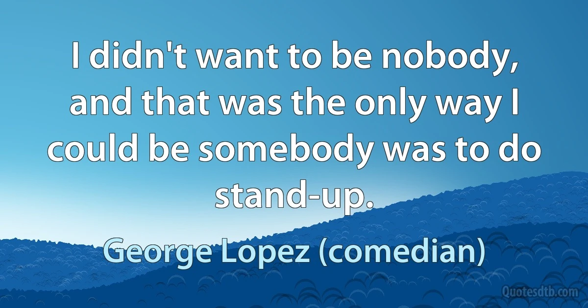 I didn't want to be nobody, and that was the only way I could be somebody was to do stand-up. (George Lopez (comedian))