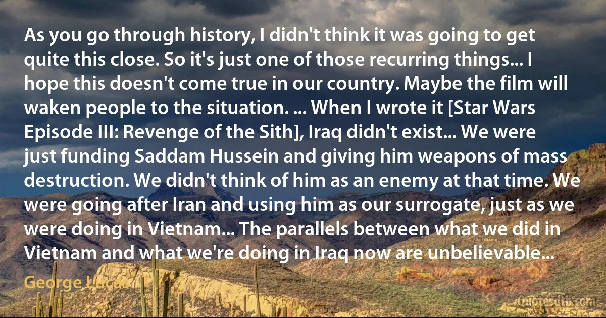 As you go through history, I didn't think it was going to get quite this close. So it's just one of those recurring things... I hope this doesn't come true in our country. Maybe the film will waken people to the situation. ... When I wrote it [Star Wars Episode III: Revenge of the Sith], Iraq didn't exist... We were just funding Saddam Hussein and giving him weapons of mass destruction. We didn't think of him as an enemy at that time. We were going after Iran and using him as our surrogate, just as we were doing in Vietnam... The parallels between what we did in Vietnam and what we're doing in Iraq now are unbelievable... (George Lucas)