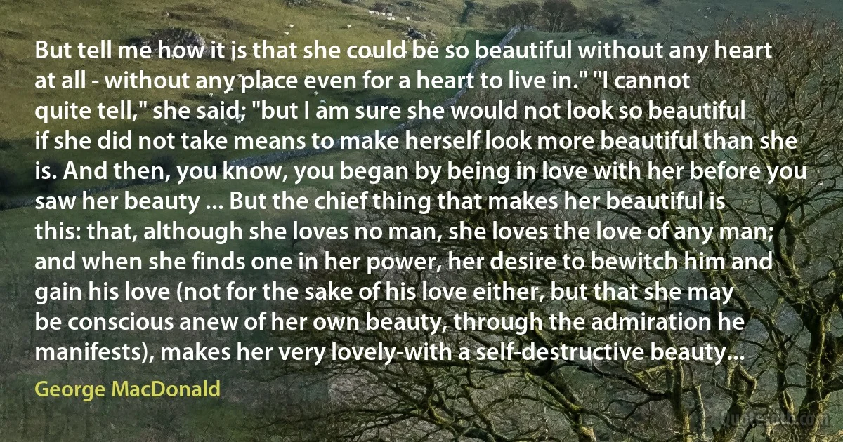 But tell me how it is that she could be so beautiful without any heart at all - without any place even for a heart to live in." "I cannot quite tell," she said; "but I am sure she would not look so beautiful if she did not take means to make herself look more beautiful than she is. And then, you know, you began by being in love with her before you saw her beauty ... But the chief thing that makes her beautiful is this: that, although she loves no man, she loves the love of any man; and when she finds one in her power, her desire to bewitch him and gain his love (not for the sake of his love either, but that she may be conscious anew of her own beauty, through the admiration he manifests), makes her very lovely-with a self-destructive beauty... (George MacDonald)