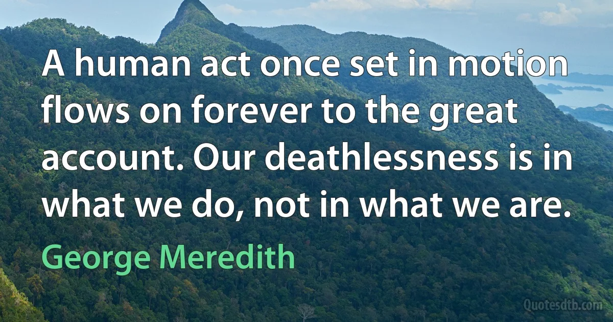 A human act once set in motion flows on forever to the great account. Our deathlessness is in what we do, not in what we are. (George Meredith)