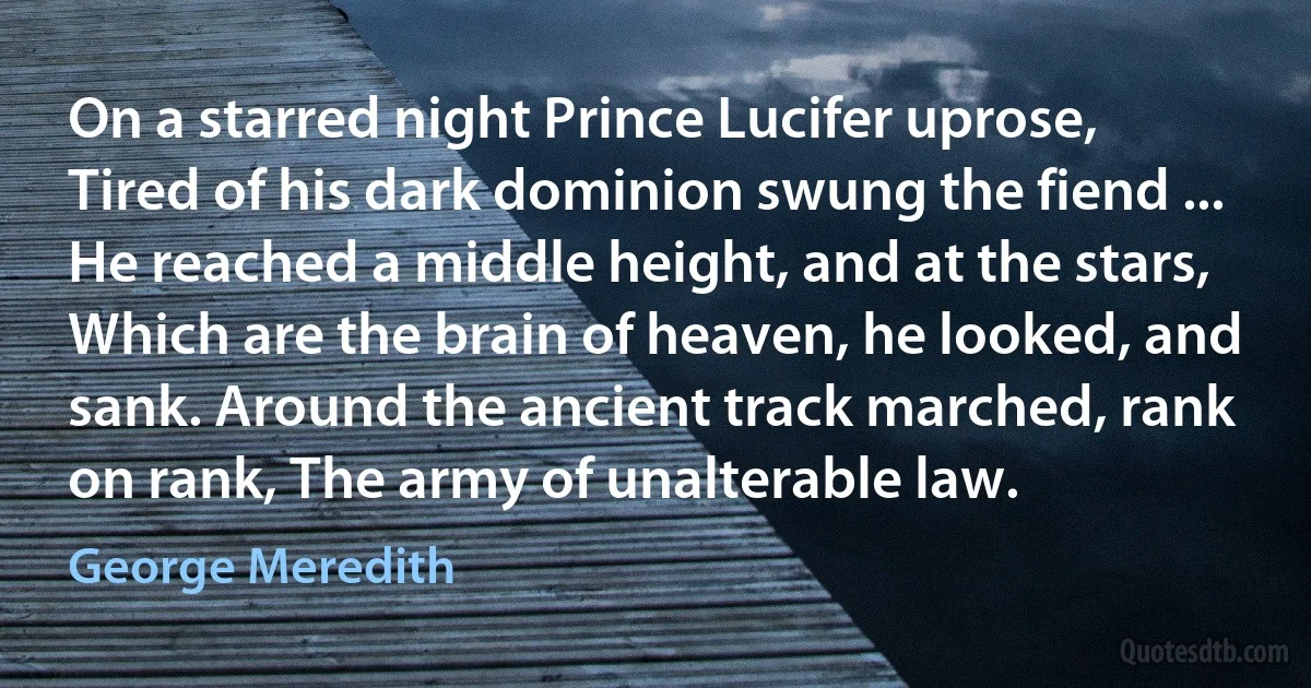 On a starred night Prince Lucifer uprose, Tired of his dark dominion swung the fiend ... He reached a middle height, and at the stars, Which are the brain of heaven, he looked, and sank. Around the ancient track marched, rank on rank, The army of unalterable law. (George Meredith)