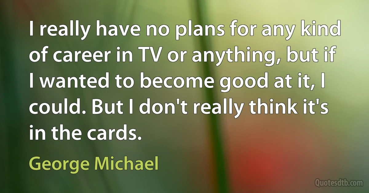 I really have no plans for any kind of career in TV or anything, but if I wanted to become good at it, I could. But I don't really think it's in the cards. (George Michael)