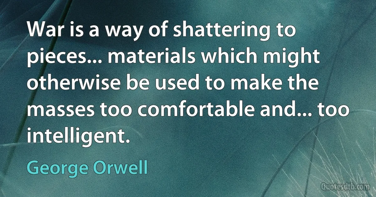 War is a way of shattering to pieces... materials which might otherwise be used to make the masses too comfortable and... too intelligent. (George Orwell)