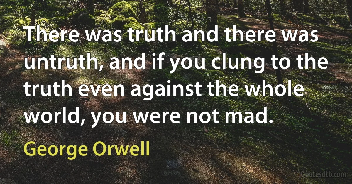 There was truth and there was untruth, and if you clung to the truth even against the whole world, you were not mad. (George Orwell)