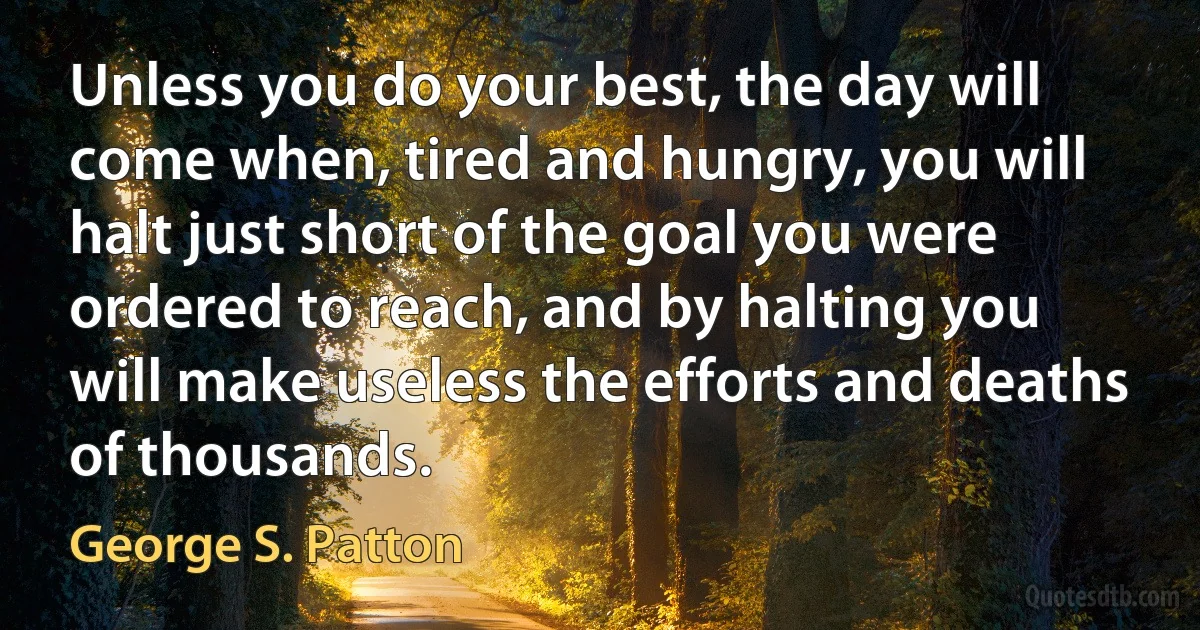 Unless you do your best, the day will come when, tired and hungry, you will halt just short of the goal you were ordered to reach, and by halting you will make useless the efforts and deaths of thousands. (George S. Patton)