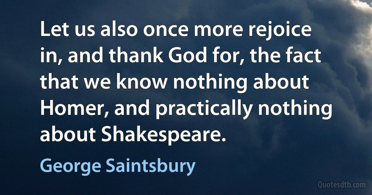 Let us also once more rejoice in, and thank God for, the fact that we know nothing about Homer, and practically nothing about Shakespeare. (George Saintsbury)