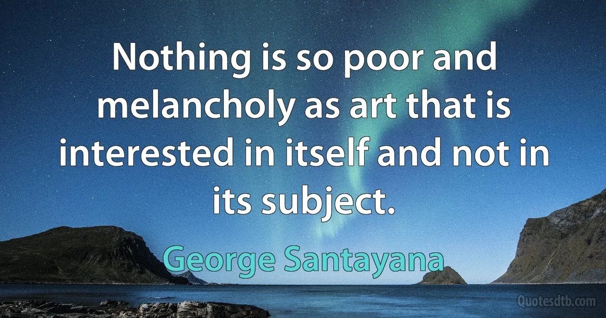 Nothing is so poor and melancholy as art that is interested in itself and not in its subject. (George Santayana)