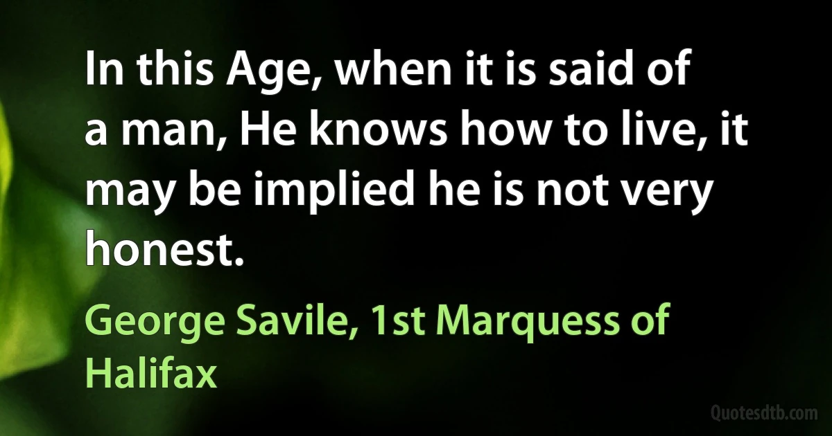 In this Age, when it is said of a man, He knows how to live, it may be implied he is not very honest. (George Savile, 1st Marquess of Halifax)