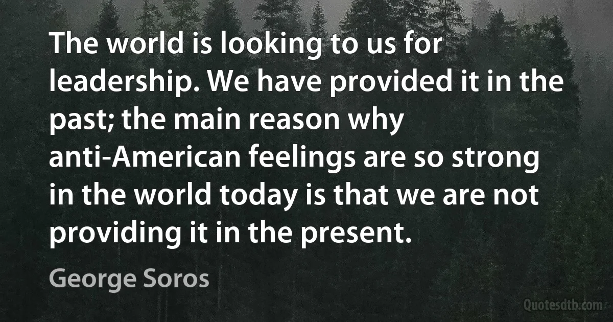 The world is looking to us for leadership. We have provided it in the past; the main reason why anti-American feelings are so strong in the world today is that we are not providing it in the present. (George Soros)