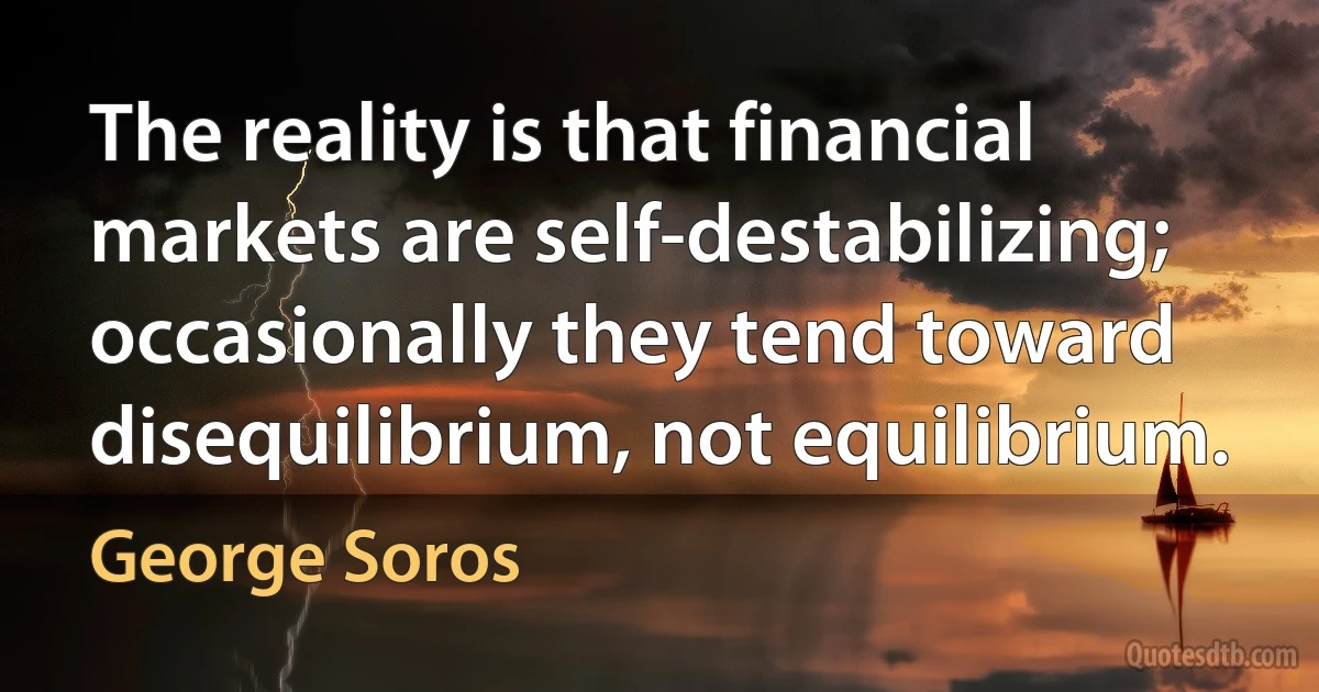 The reality is that financial markets are self-destabilizing; occasionally they tend toward disequilibrium, not equilibrium. (George Soros)