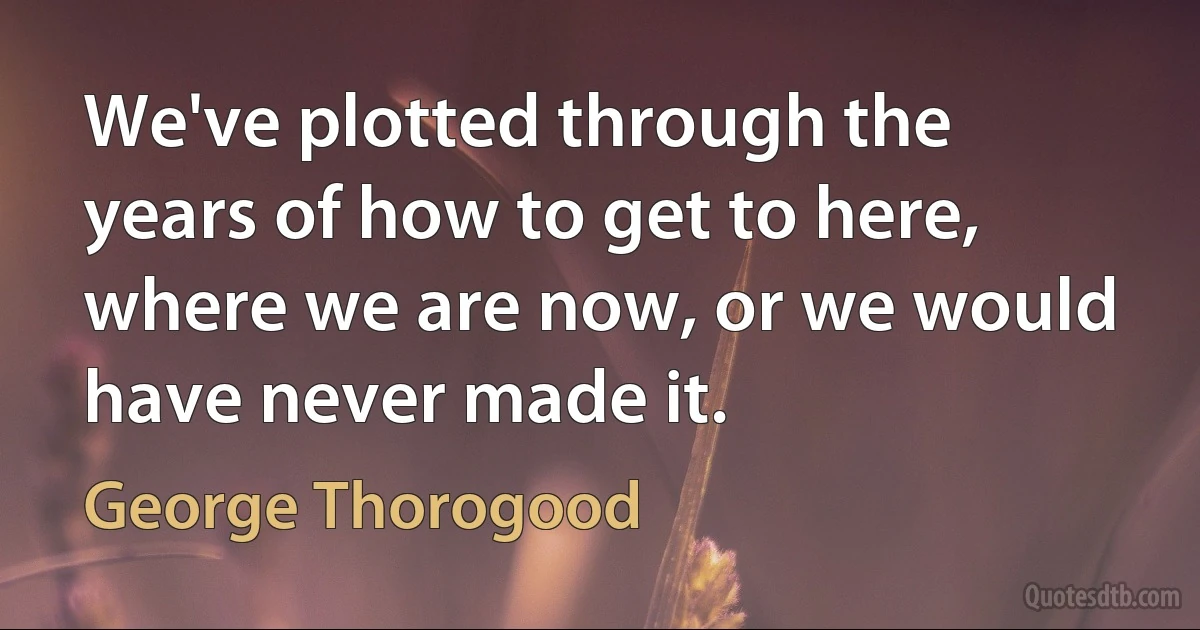 We've plotted through the years of how to get to here, where we are now, or we would have never made it. (George Thorogood)