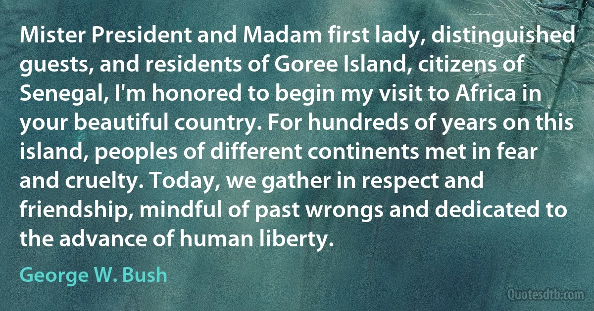 Mister President and Madam first lady, distinguished guests, and residents of Goree Island, citizens of Senegal, I'm honored to begin my visit to Africa in your beautiful country. For hundreds of years on this island, peoples of different continents met in fear and cruelty. Today, we gather in respect and friendship, mindful of past wrongs and dedicated to the advance of human liberty. (George W. Bush)