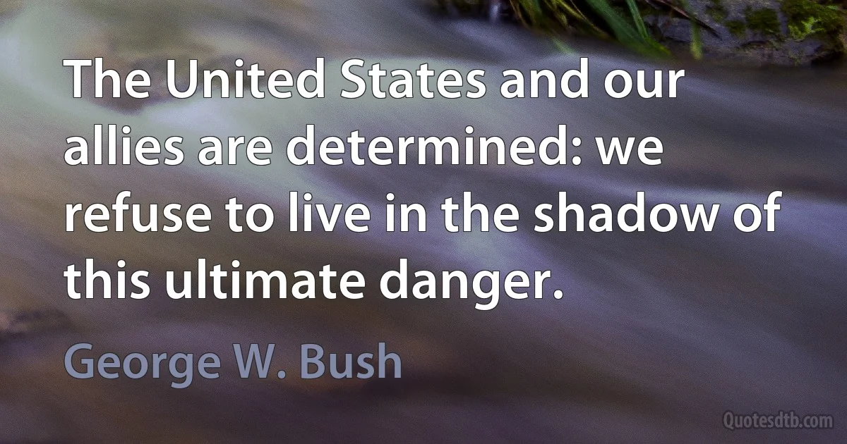 The United States and our allies are determined: we refuse to live in the shadow of this ultimate danger. (George W. Bush)