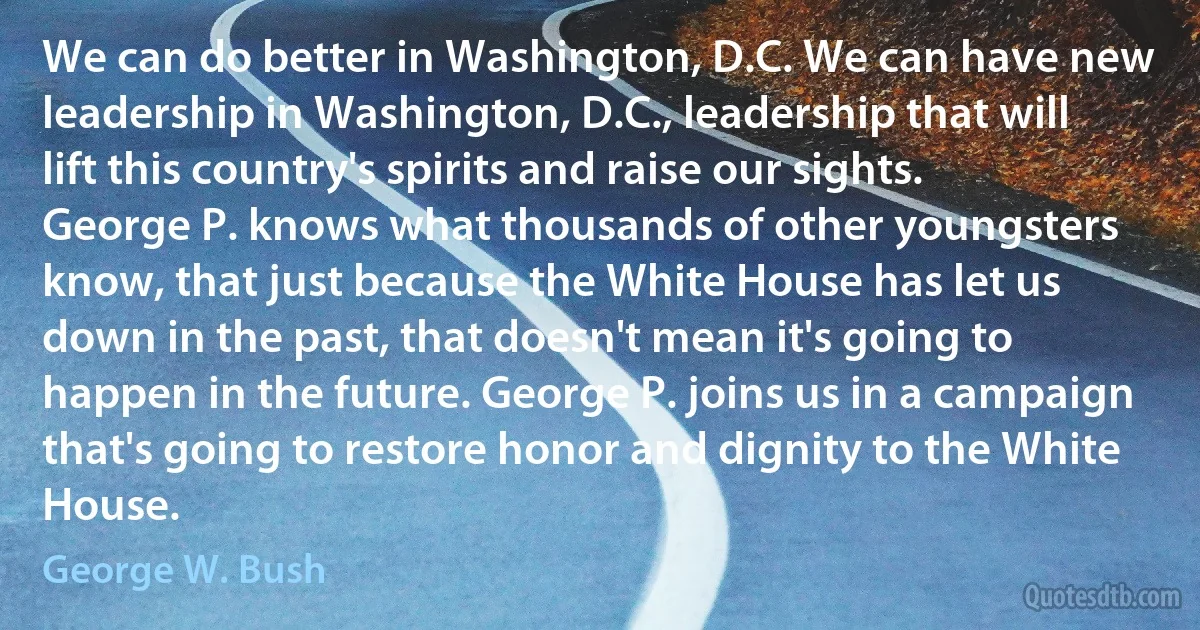 We can do better in Washington, D.C. We can have new leadership in Washington, D.C., leadership that will lift this country's spirits and raise our sights. George P. knows what thousands of other youngsters know, that just because the White House has let us down in the past, that doesn't mean it's going to happen in the future. George P. joins us in a campaign that's going to restore honor and dignity to the White House. (George W. Bush)