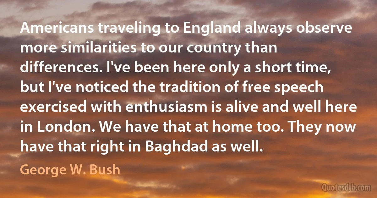 Americans traveling to England always observe more similarities to our country than differences. I've been here only a short time, but I've noticed the tradition of free speech exercised with enthusiasm is alive and well here in London. We have that at home too. They now have that right in Baghdad as well. (George W. Bush)