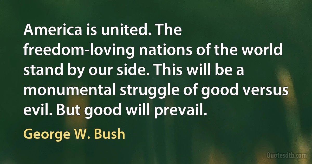 America is united. The freedom-loving nations of the world stand by our side. This will be a monumental struggle of good versus evil. But good will prevail. (George W. Bush)