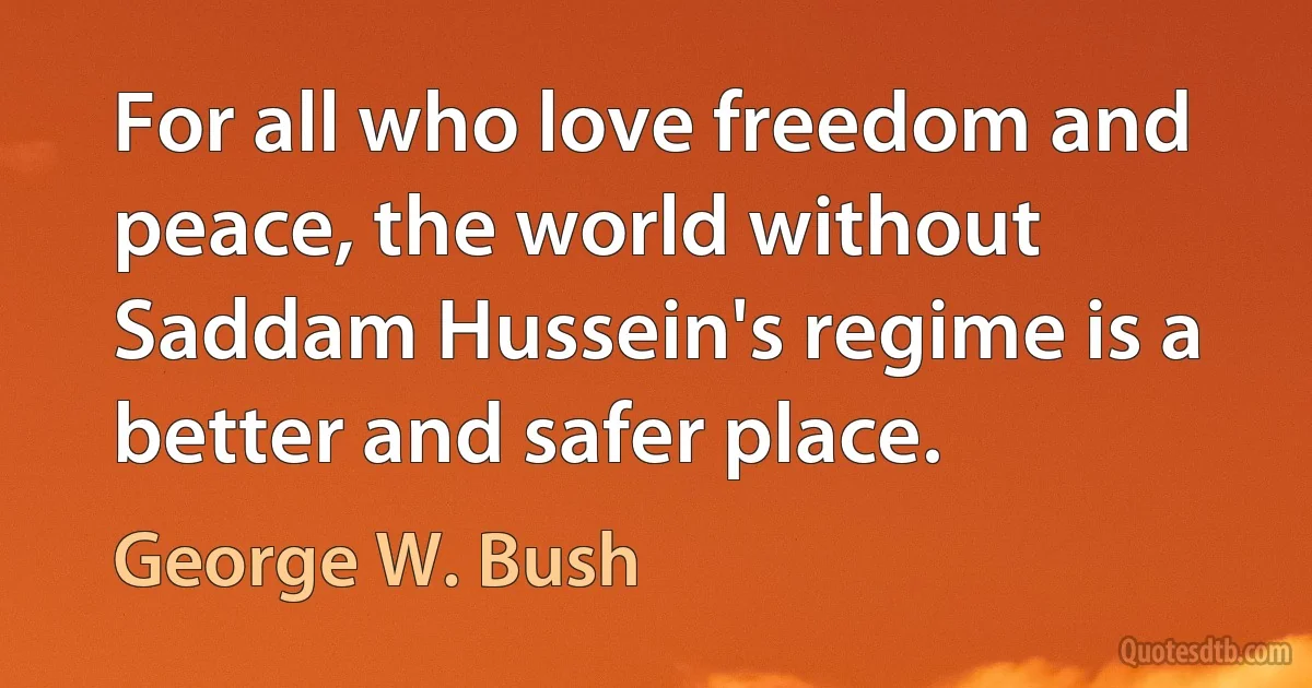 For all who love freedom and peace, the world without Saddam Hussein's regime is a better and safer place. (George W. Bush)