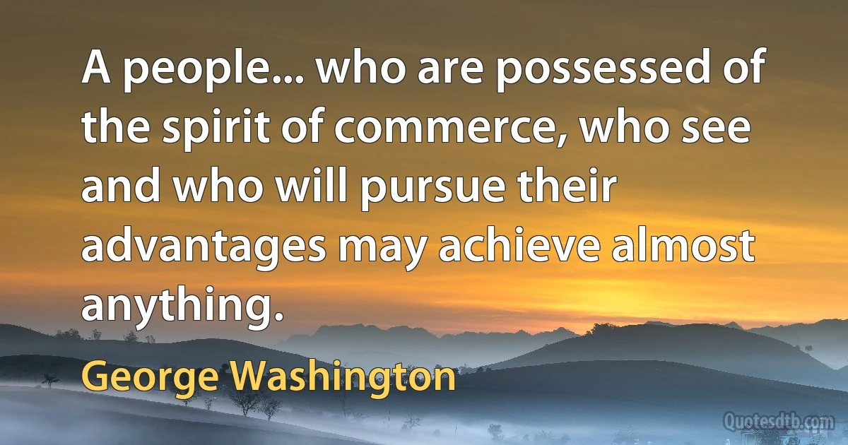 A people... who are possessed of the spirit of commerce, who see and who will pursue their advantages may achieve almost anything. (George Washington)