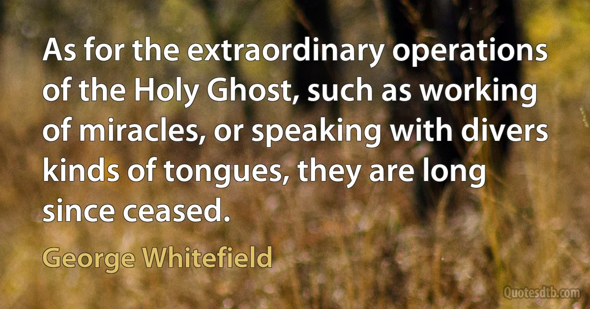 As for the extraordinary operations of the Holy Ghost, such as working of miracles, or speaking with divers kinds of tongues, they are long since ceased. (George Whitefield)