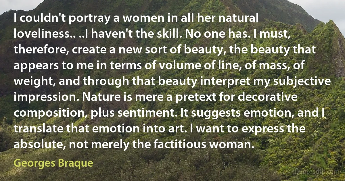 I couldn't portray a women in all her natural loveliness.. ..I haven't the skill. No one has. I must, therefore, create a new sort of beauty, the beauty that appears to me in terms of volume of line, of mass, of weight, and through that beauty interpret my subjective impression. Nature is mere a pretext for decorative composition, plus sentiment. It suggests emotion, and I translate that emotion into art. I want to express the absolute, not merely the factitious woman. (Georges Braque)