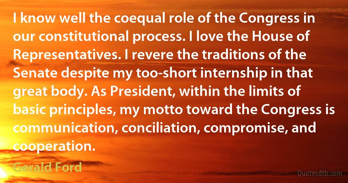 I know well the coequal role of the Congress in our constitutional process. I love the House of Representatives. I revere the traditions of the Senate despite my too-short internship in that great body. As President, within the limits of basic principles, my motto toward the Congress is communication, conciliation, compromise, and cooperation. (Gerald Ford)