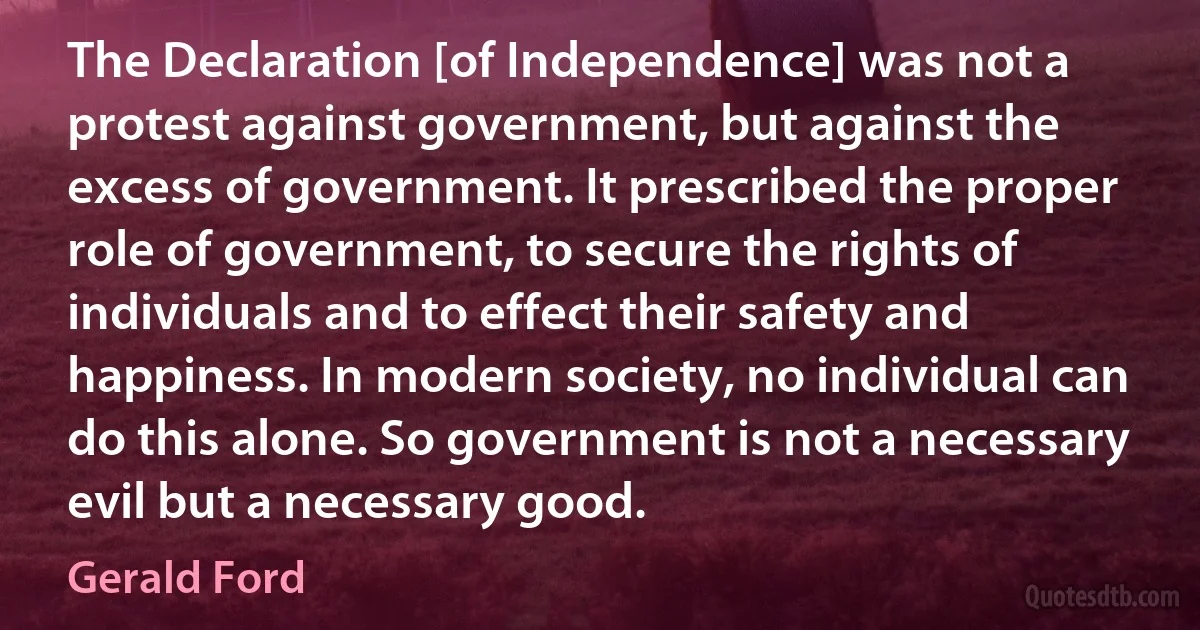 The Declaration [of Independence] was not a protest against government, but against the excess of government. It prescribed the proper role of government, to secure the rights of individuals and to effect their safety and happiness. In modern society, no individual can do this alone. So government is not a necessary evil but a necessary good. (Gerald Ford)