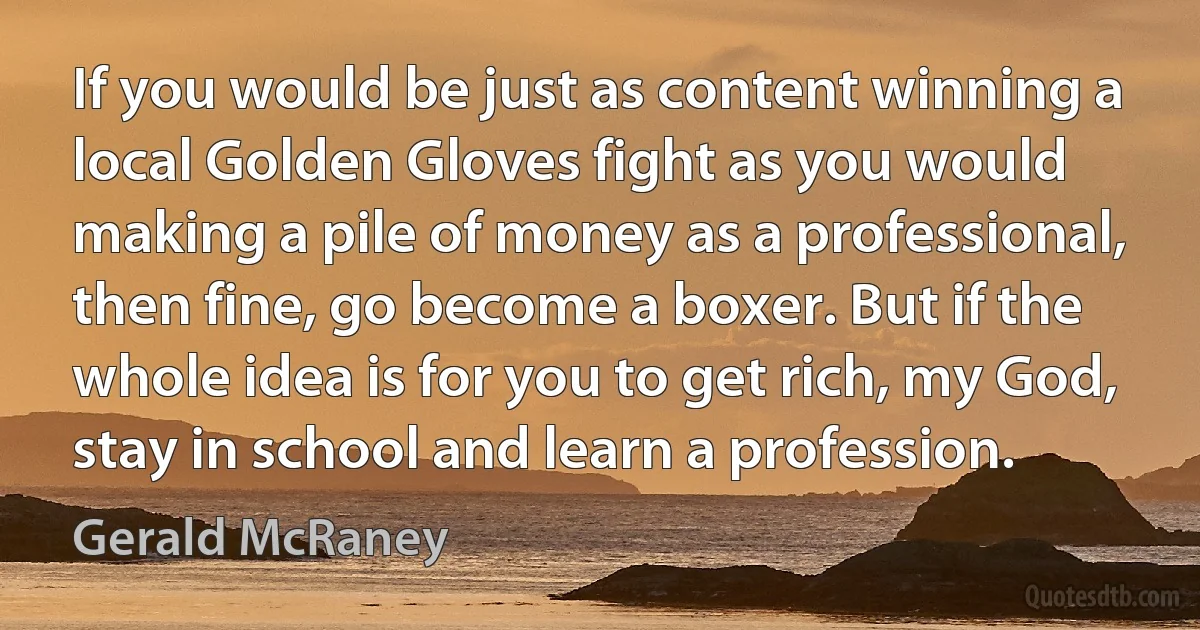 If you would be just as content winning a local Golden Gloves fight as you would making a pile of money as a professional, then fine, go become a boxer. But if the whole idea is for you to get rich, my God, stay in school and learn a profession. (Gerald McRaney)