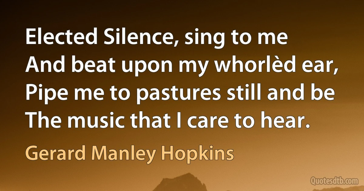 Elected Silence, sing to me
And beat upon my whorlèd ear,
Pipe me to pastures still and be
The music that I care to hear. (Gerard Manley Hopkins)