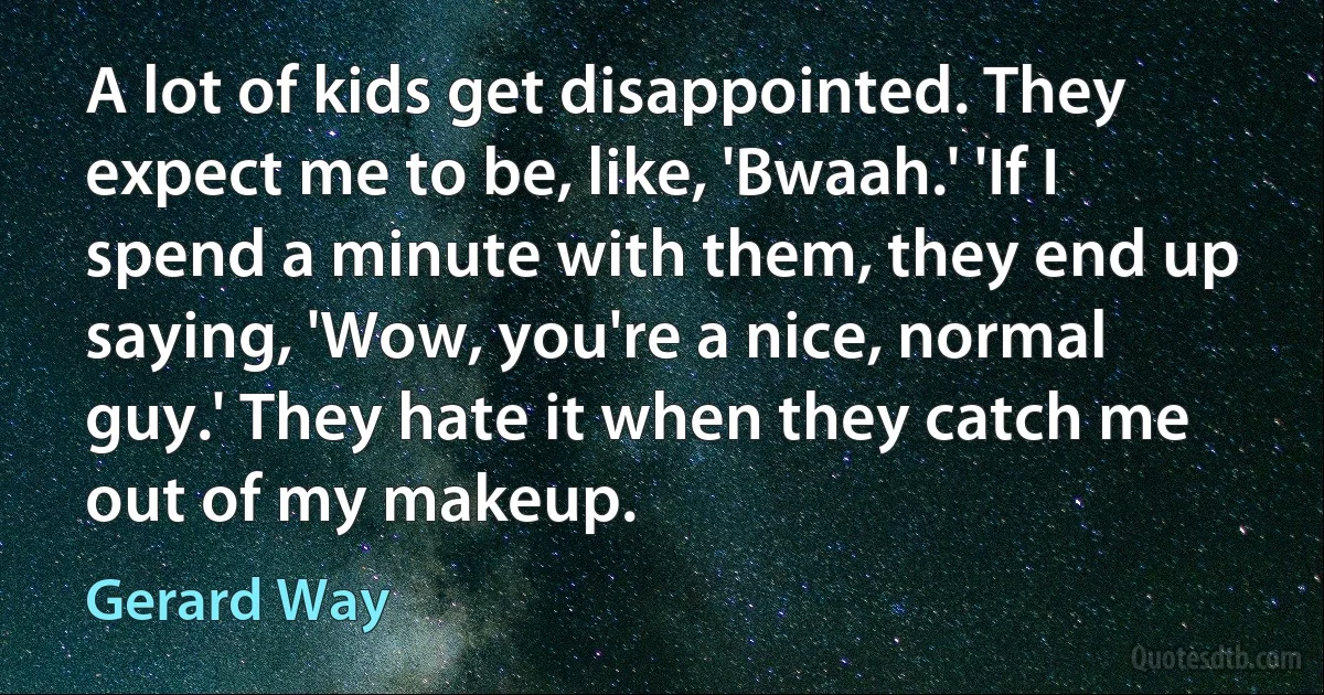 A lot of kids get disappointed. They expect me to be, like, 'Bwaah.' 'If I spend a minute with them, they end up saying, 'Wow, you're a nice, normal guy.' They hate it when they catch me out of my makeup. (Gerard Way)