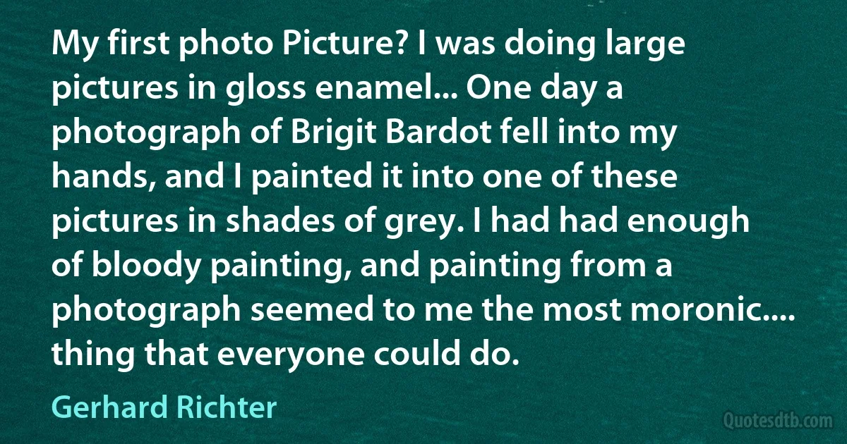 My first photo Picture? I was doing large pictures in gloss enamel... One day a photograph of Brigit Bardot fell into my hands, and I painted it into one of these pictures in shades of grey. I had had enough of bloody painting, and painting from a photograph seemed to me the most moronic.... thing that everyone could do. (Gerhard Richter)