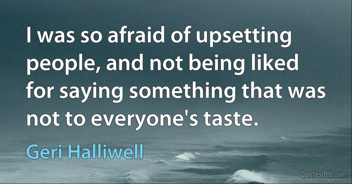 I was so afraid of upsetting people, and not being liked for saying something that was not to everyone's taste. (Geri Halliwell)