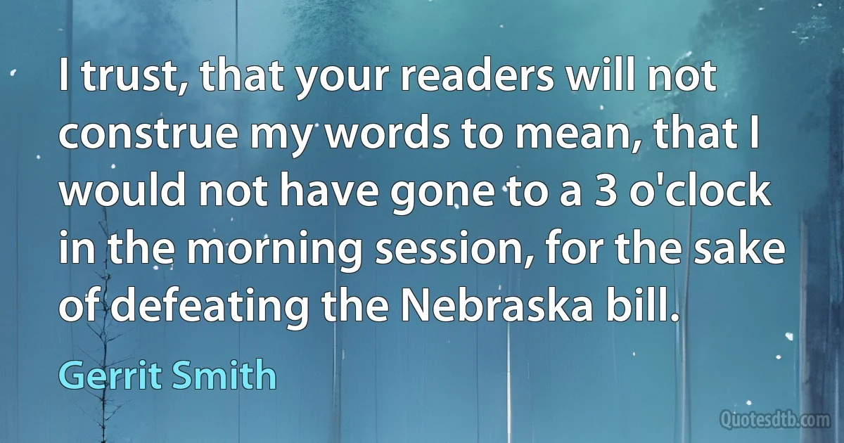 I trust, that your readers will not construe my words to mean, that I would not have gone to a 3 o'clock in the morning session, for the sake of defeating the Nebraska bill. (Gerrit Smith)