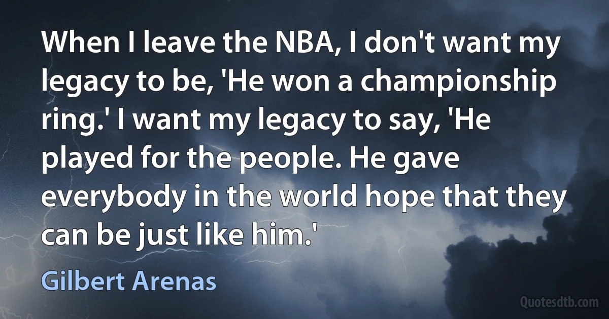 When I leave the NBA, I don't want my legacy to be, 'He won a championship ring.' I want my legacy to say, 'He played for the people. He gave everybody in the world hope that they can be just like him.' (Gilbert Arenas)