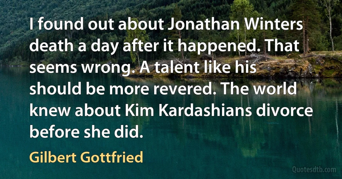 I found out about Jonathan Winters death a day after it happened. That seems wrong. A talent like his should be more revered. The world knew about Kim Kardashians divorce before she did. (Gilbert Gottfried)