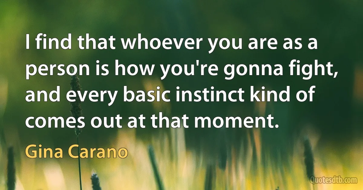 I find that whoever you are as a person is how you're gonna fight, and every basic instinct kind of comes out at that moment. (Gina Carano)