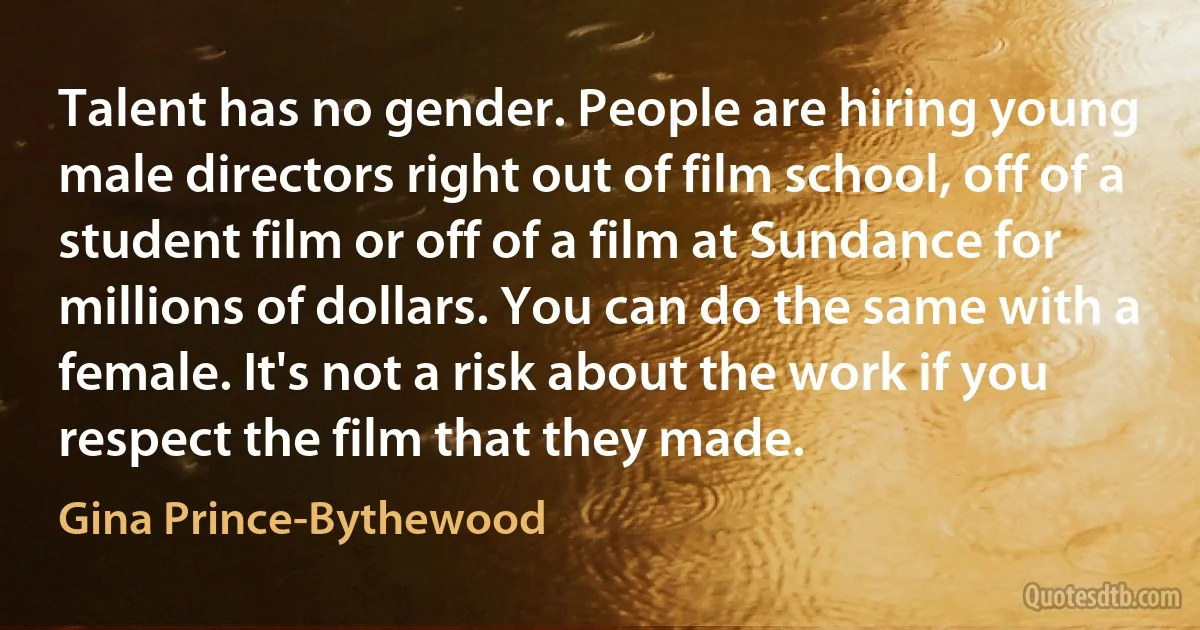 Talent has no gender. People are hiring young male directors right out of film school, off of a student film or off of a film at Sundance for millions of dollars. You can do the same with a female. It's not a risk about the work if you respect the film that they made. (Gina Prince-Bythewood)