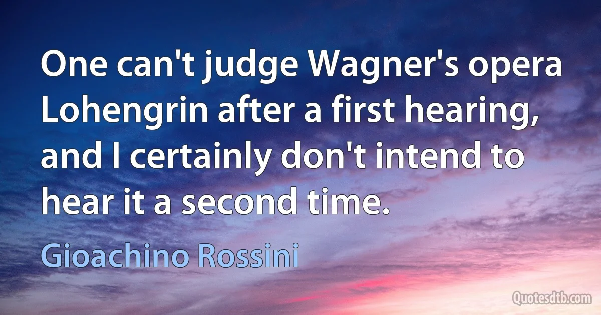 One can't judge Wagner's opera Lohengrin after a first hearing, and I certainly don't intend to hear it a second time. (Gioachino Rossini)