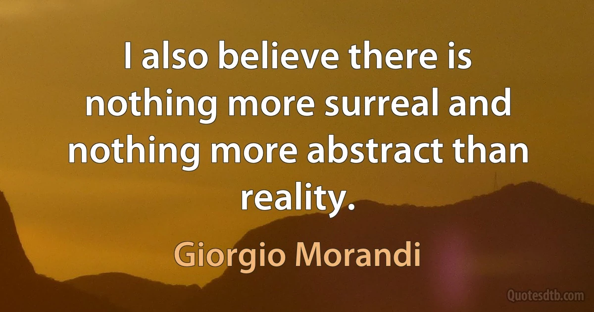 I also believe there is nothing more surreal and nothing more abstract than reality. (Giorgio Morandi)